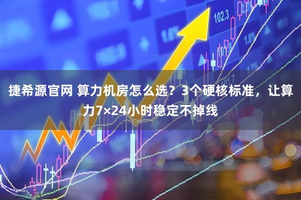 捷希源官网 算力机房怎么选？3个硬核标准，让算力7×24小时稳定不掉线