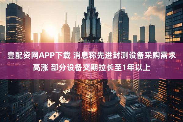 壹配资网APP下载 消息称先进封测设备采购需求高涨 部分设备交期拉长至1年以上