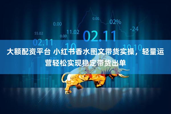 大额配资平台 小红书香水图文带货实操，轻量运营轻松实现稳定带货出单